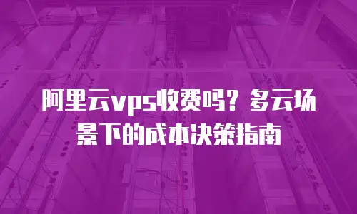 阿里云vps收费吗？多云场景下的成本决策指南