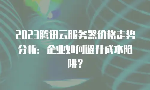2023腾讯云服务器价格走势分析：企业如何避开成本陷阱？