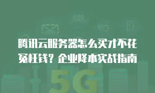 腾讯云服务器怎么买才不花冤枉钱？企业降本实战指南