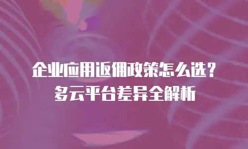 企业应用返佣政策怎么选？多云平台差异全解析