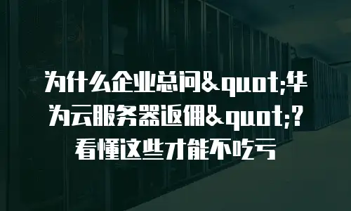 为什么企业总问"华为云服务器返佣"？看懂这些才能不吃亏