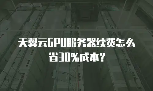 天翼云GPU服务器续费怎么省30%成本？