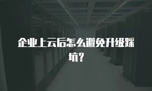 企业上云后怎么避免升级踩坑？