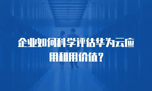 企业如何科学评估华为云应用租用价值？