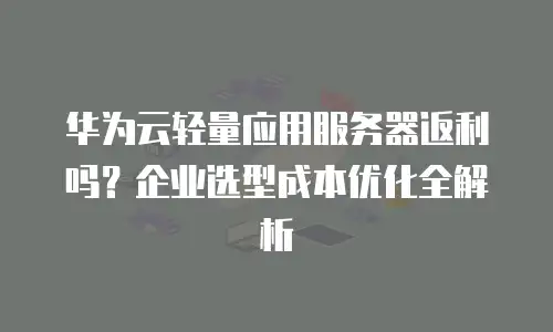 华为云轻量应用服务器返利吗？企业选型成本优化全解析