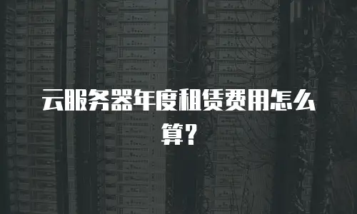 云服务器年度租赁费用怎么算？