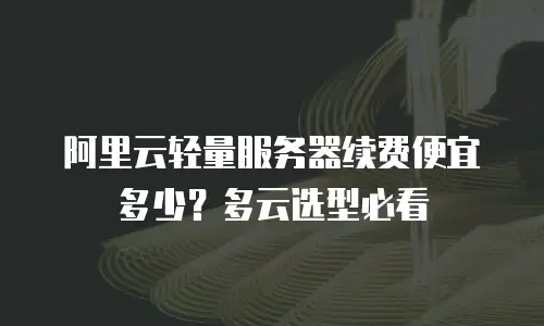阿里云轻量服务器续费便宜多少？多云选型必看