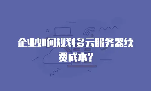 企业如何规划多云服务器续费成本？