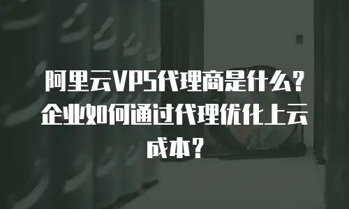 阿里云VPS代理商是什么？企业如何通过代理优化上云成本？