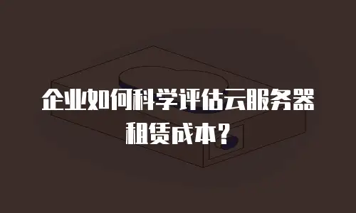 企业如何科学评估云服务器租赁成本？