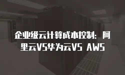 企业级云计算成本控制：阿里云VS华为云VS AWS
