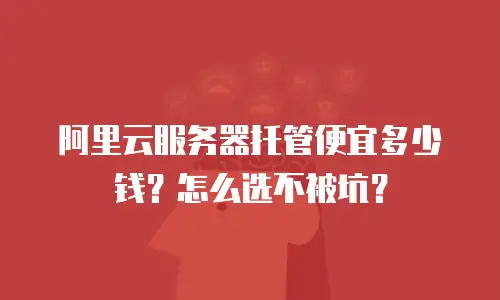 阿里云服务器托管便宜多少钱？怎么选不被坑？
