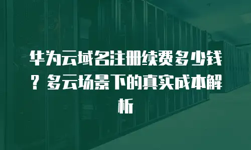 华为云域名注册续费多少钱？多云场景下的真实成本解析