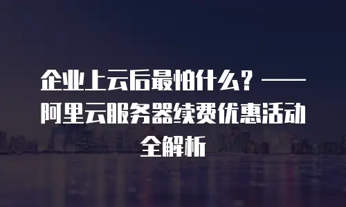企业上云后最怕什么？&mdash;&mdash;阿里云服务器续费优惠活动全解析