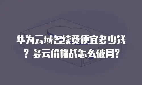 华为云域名续费便宜多少钱？多云价格战怎么破局？