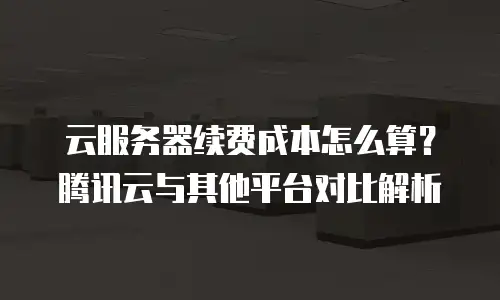 云服务器续费成本怎么算？腾讯云与其他平台对比解析