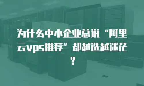 为什么中小企业总说“阿里云vps推荐”却越选越迷茫？