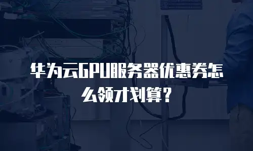 华为云GPU服务器优惠券怎么领才划算？