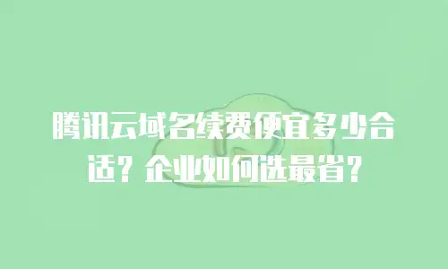 腾讯云域名续费便宜多少合适？企业如何选最省？