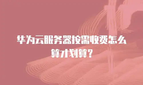 华为云服务器按需收费怎么算才划算？