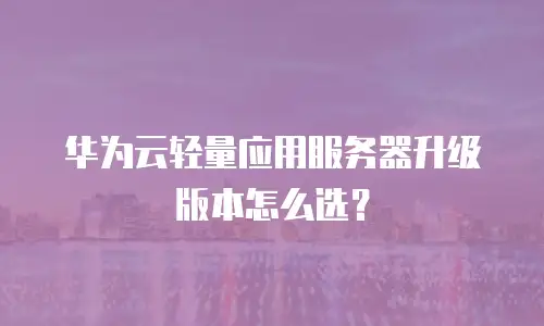 华为云轻量应用服务器升级版本怎么选？