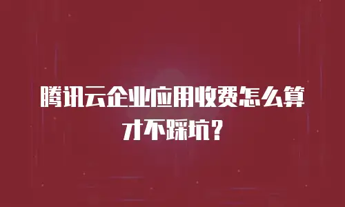 腾讯云企业应用收费怎么算才不踩坑？