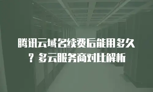 腾讯云域名续费后能用多久？多云服务商对比解析