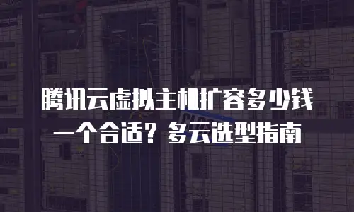 腾讯云虚拟主机扩容多少钱一个合适？多云选型指南