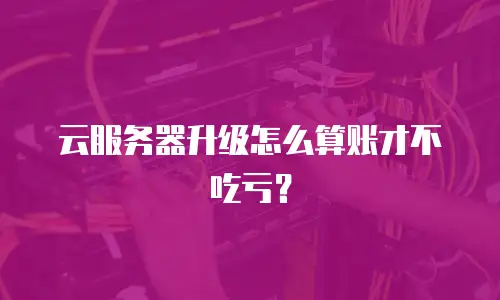 云服务器升级怎么算账才不吃亏？