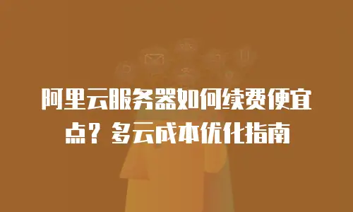 阿里云服务器如何续费便宜点？多云成本优化指南