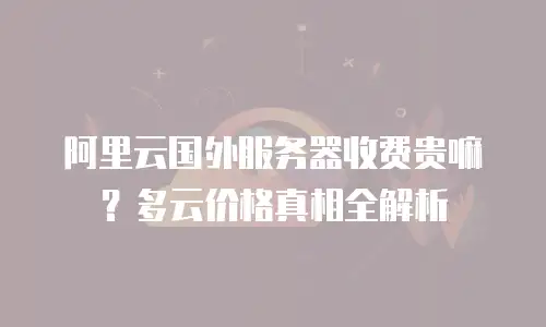 阿里云国外服务器收费贵嘛？多云价格真相全解析