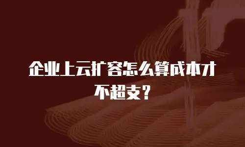 企业上云扩容怎么算成本才不超支？