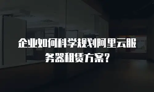 企业如何科学规划阿里云服务器租赁方案？