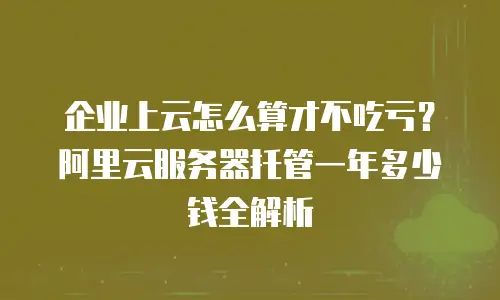 企业上云怎么算才不吃亏？阿里云服务器托管一年多少钱全解析