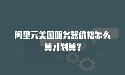 阿里云美国服务器价格怎么算才划算？