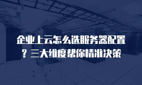 企业上云怎么选服务器配置？三大维度帮你精准决策