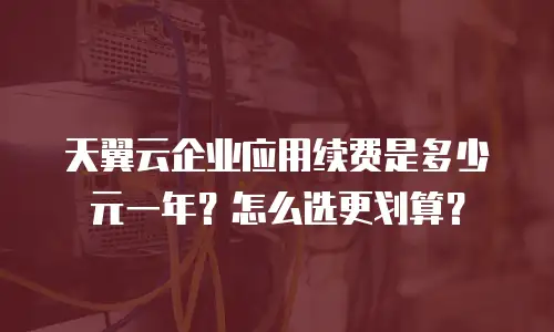 天翼云企业应用续费是多少元一年？怎么选更划算？