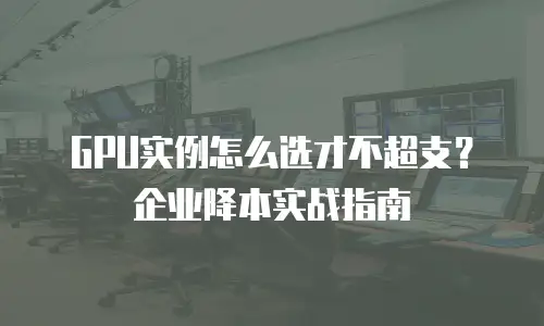 GPU实例怎么选才不超支？企业降本实战指南