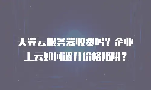 天翼云服务器收费吗？企业上云如何避开价格陷阱？