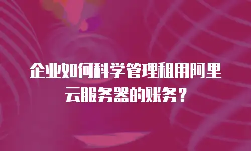 企业如何科学管理租用阿里云服务器的账务？