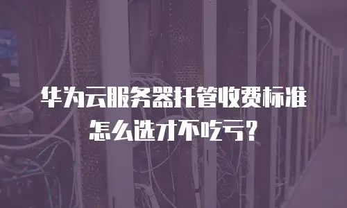 华为云服务器托管收费标准怎么选才不吃亏？