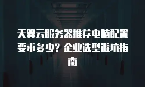 天翼云服务器推荐电脑配置要求多少？企业选型避坑指南