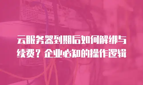 云服务器到期后如何解绑与续费？企业必知的操作逻辑