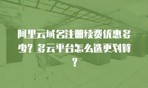 阿里云域名注册续费优惠多少？多云平台怎么选更划算？