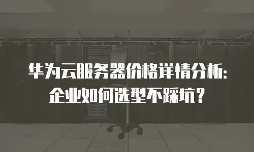 华为云服务器价格详情分析：企业如何选型不踩坑？