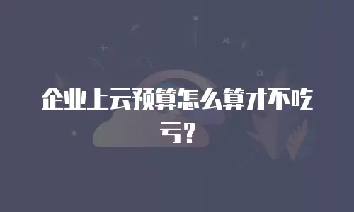 企业上云预算怎么算才不吃亏？