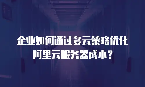企业如何通过多云策略优化阿里云服务器成本？