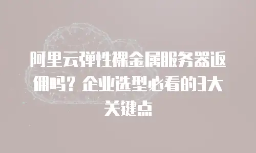 阿里云弹性裸金属服务器返佣吗？企业选型必看的3大关键点