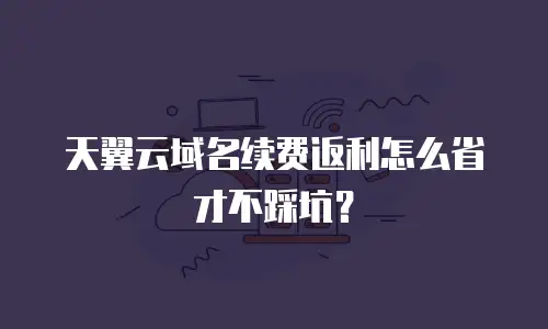 天翼云域名续费返利怎么省才不踩坑？
