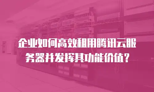 企业如何高效租用腾讯云服务器并发挥其功能价值？